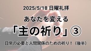 日曜礼拝（2025年5月18日）～あなたを変える「主の祈り」～No.3 「日常の必要と人間関係のための祈り ! （後半）」マタイの福音書6章11−13節